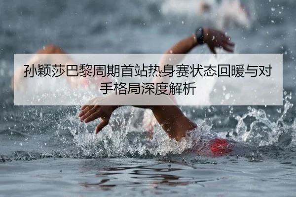 孙颖莎巴黎周期首站热身赛状态回暖与对手格局深度解析